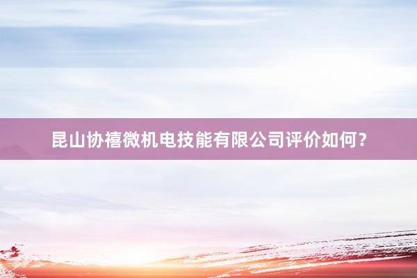 昆山协禧微机电技能有限公司评价如何？