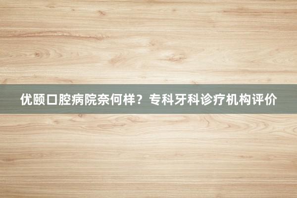 优颐口腔病院奈何样？专科牙科诊疗机构评价