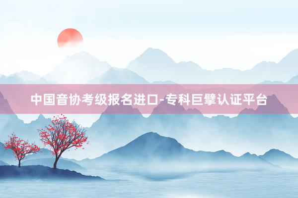 中国音协考级报名进口-专科巨擘认证平台
